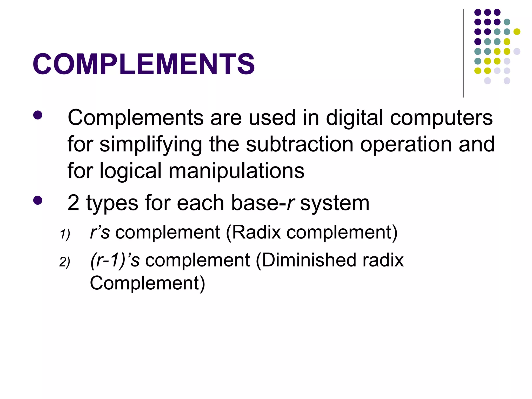 COMPLEMENTS
    Complements are used in digital computers
     for simplifying the subtraction operation and
     for logical manipulations
    2 types for each base-r system
    1)   r’s complement (Radix complement)
    2)   (r-1)’s complement (Diminished radix
         Complement)
 
