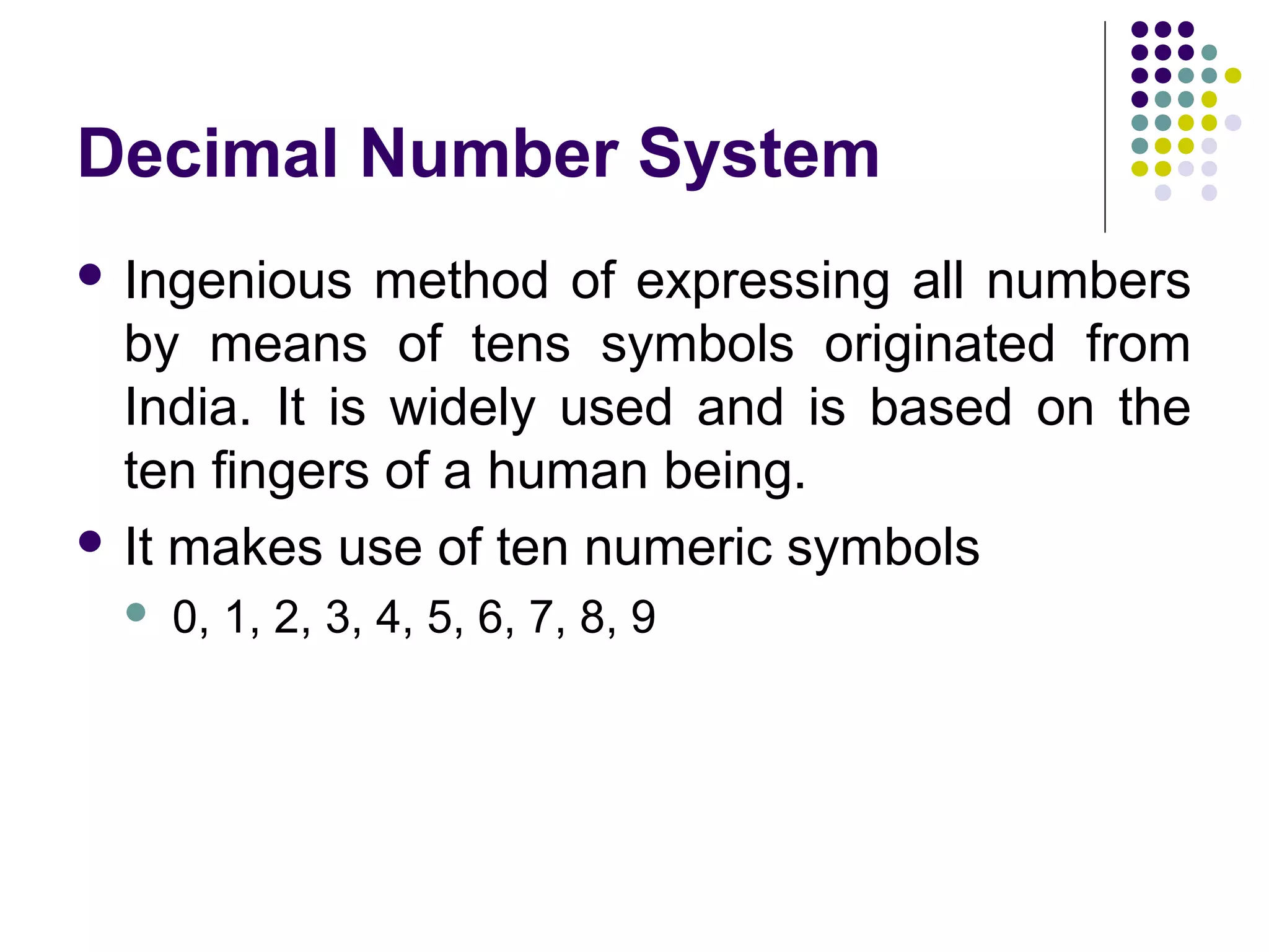 Decimal Number System
 Ingenious   method of expressing all numbers
  by means of tens symbols originated from
  India. It is widely used and is based on the
  ten fingers of a human being.
 It makes use of ten numeric symbols
    0, 1, 2, 3, 4, 5, 6, 7, 8, 9
 
