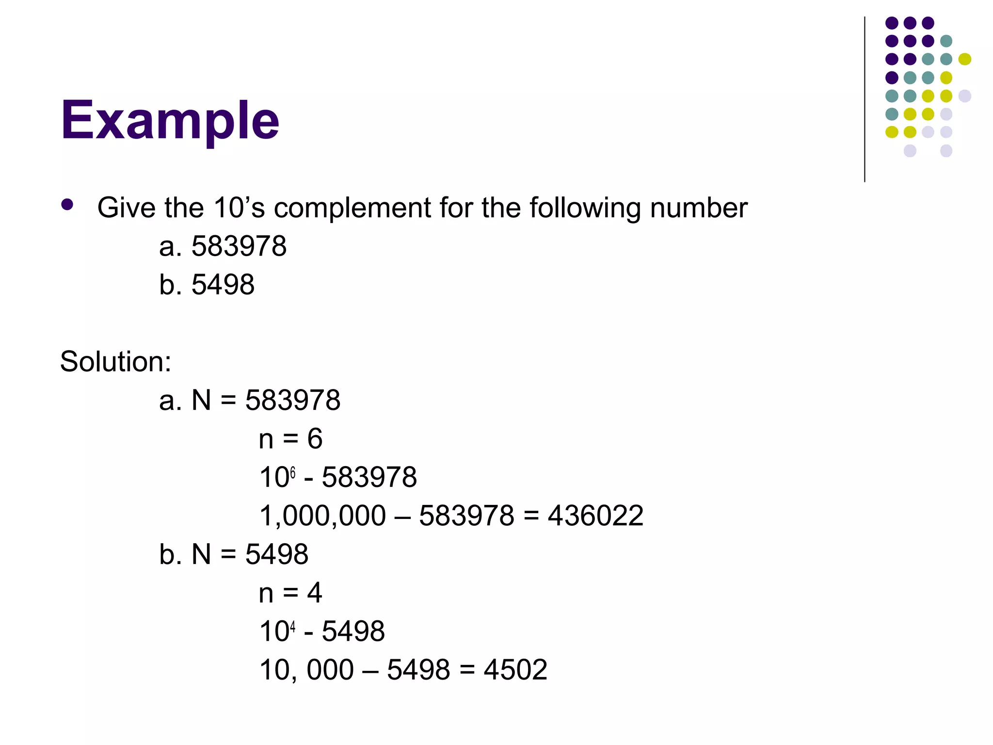 Example
   Give the 10’s complement for the following number
        a. 583978
        b. 5498

Solution:
        a. N = 583978
                n=6
                106 - 583978
                1,000,000 – 583978 = 436022
        b. N = 5498
                n=4
                104 - 5498
                10, 000 – 5498 = 4502
 