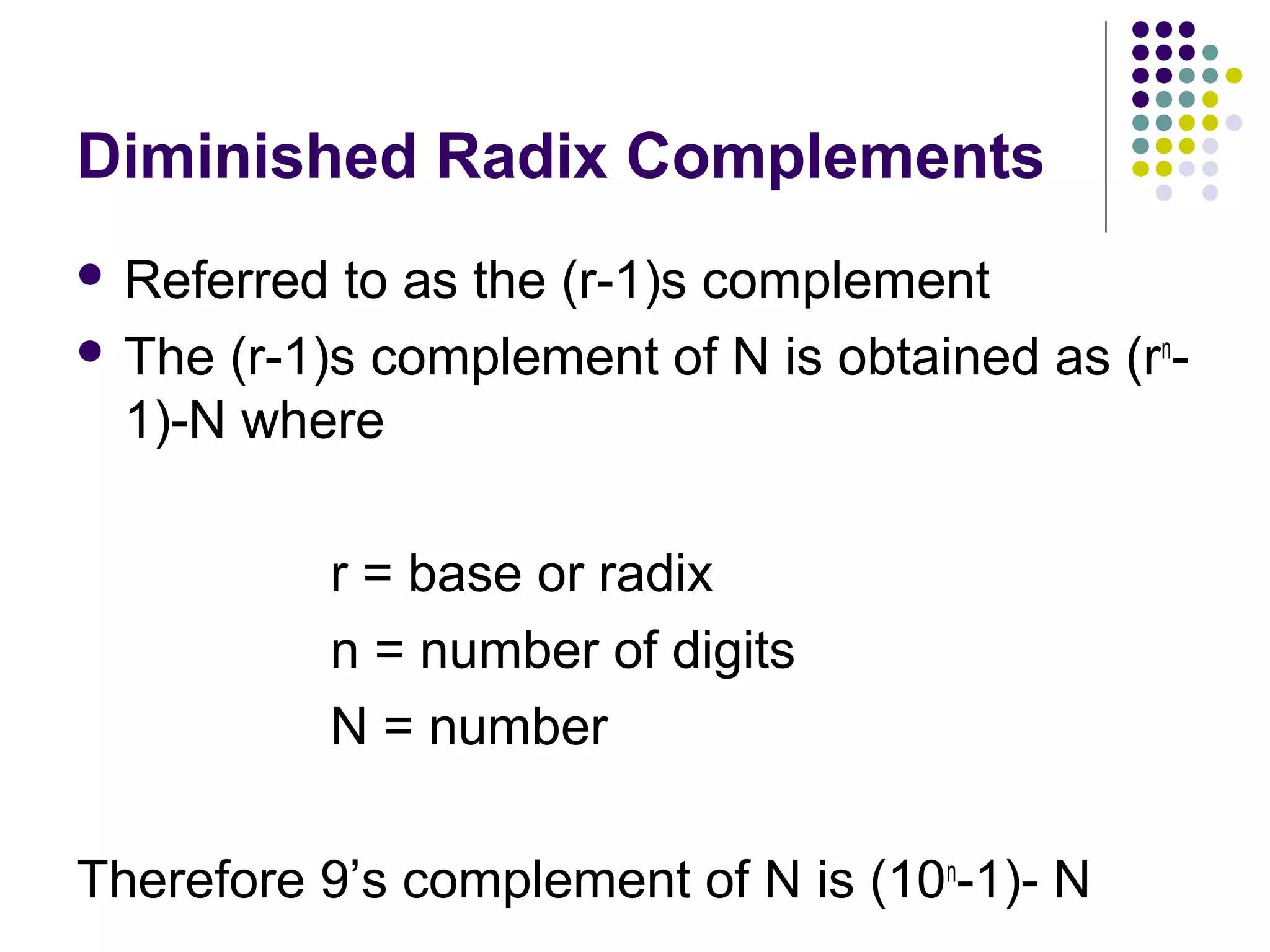Diminished Radix Complements
 Referred  to as the (r-1)s complement
 The (r-1)s complement of N is obtained as (rn-
  1)-N where

             r = base or radix
             n = number of digits
             N = number

Therefore 9’s complement of N is (10n-1)- N
 