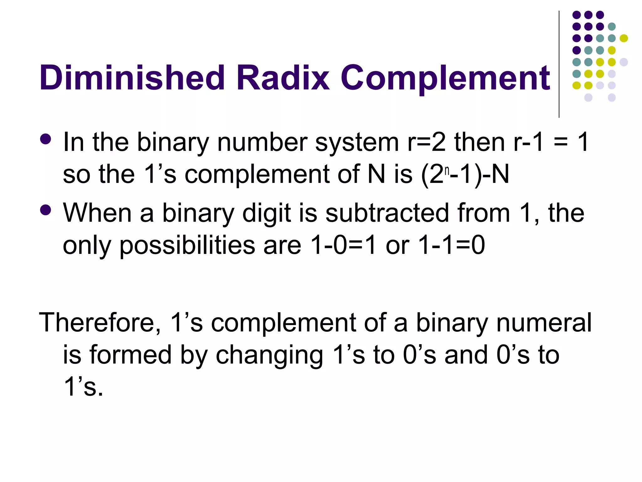 Diminished Radix Complement
 Inthe binary number system r=2 then r-1 = 1
  so the 1’s complement of N is (2n-1)-N
 When a binary digit is subtracted from 1, the
  only possibilities are 1-0=1 or 1-1=0

Therefore, 1’s complement of a binary numeral
  is formed by changing 1’s to 0’s and 0’s to
  1’s.
 