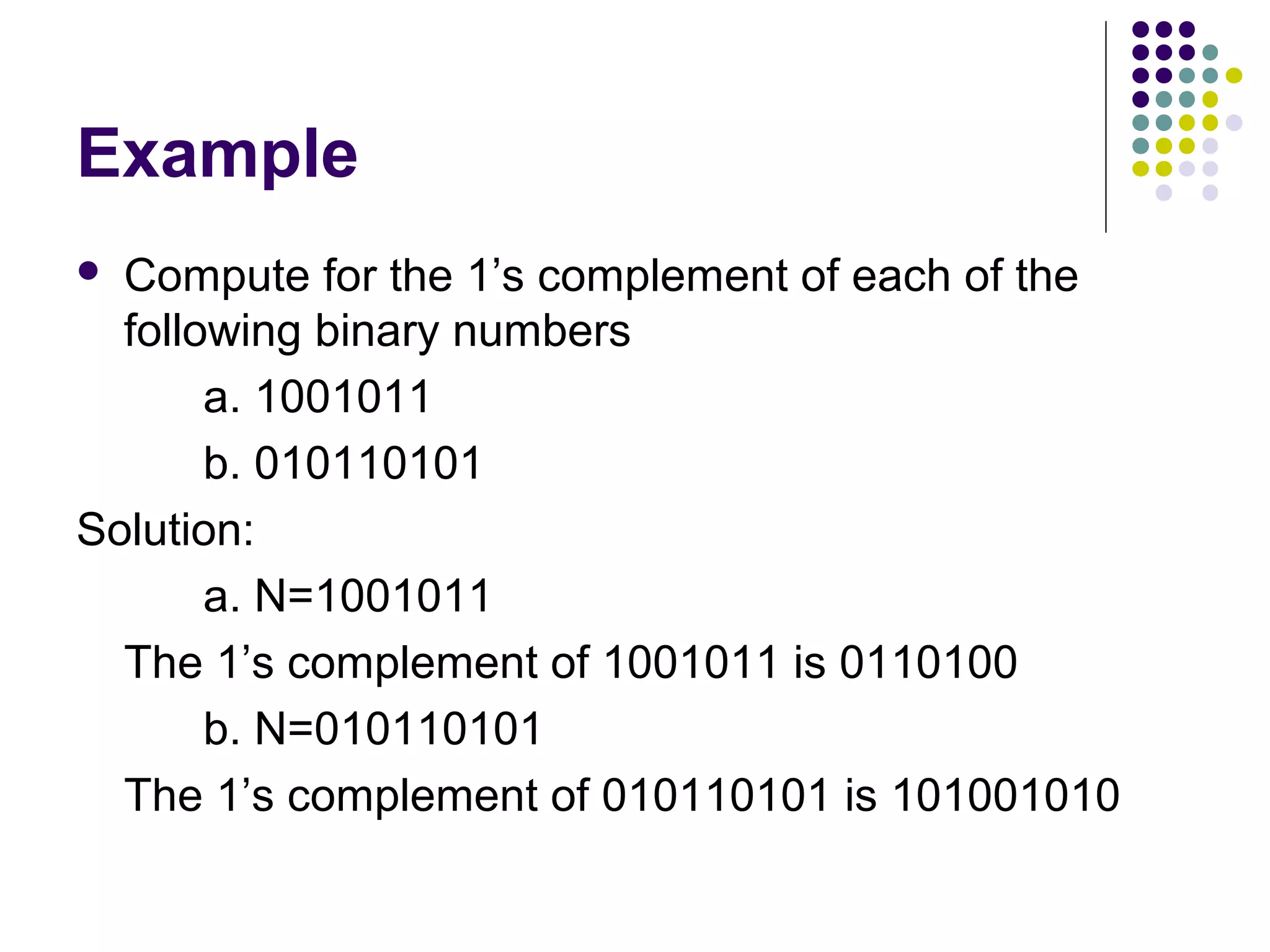 Example
 Compute for the 1’s complement of each of the
  following binary numbers
       a. 1001011
       b. 010110101
Solution:
       a. N=1001011
  The 1’s complement of 1001011 is 0110100
       b. N=010110101
  The 1’s complement of 010110101 is 101001010
 