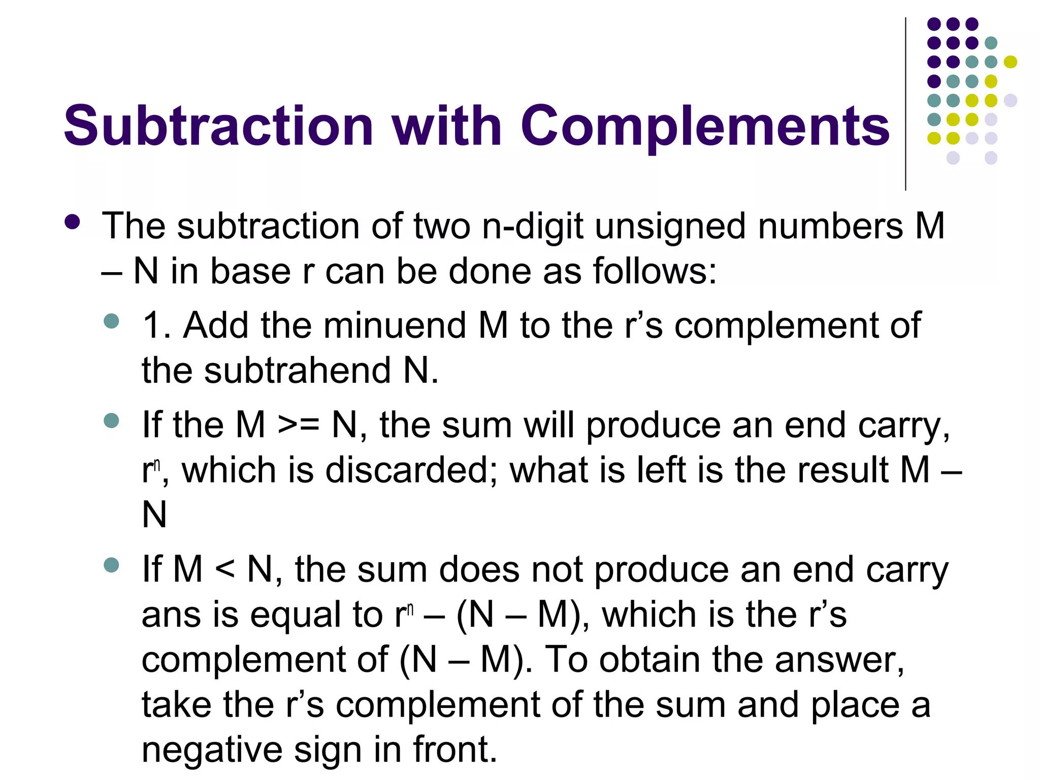 Subtraction with Complements
   The subtraction of two n-digit unsigned numbers M
    – N in base r can be done as follows:
     1. Add the minuend M to the r’s complement of
      the subtrahend N.
     If the M >= N, the sum will produce an end carry,
      rn, which is discarded; what is left is the result M –
      N
     If M < N, the sum does not produce an end carry
      ans is equal to rn – (N – M), which is the r’s
      complement of (N – M). To obtain the answer,
      take the r’s complement of the sum and place a
      negative sign in front.
 