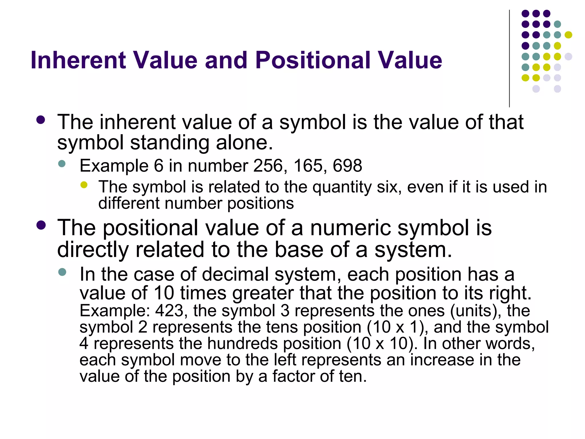 Inherent Value and Positional Value

   The inherent value of a symbol is the value of that
    symbol standing alone.
       Example 6 in number 256, 165, 698
         The symbol is related to the quantity six, even if it is used in
          different number positions
   The positional value of a numeric symbol is
    directly related to the base of a system.
       In the case of decimal system, each position has a
        value of 10 times greater that the position to its right.
        Example: 423, the symbol 3 represents the ones (units), the
        symbol 2 represents the tens position (10 x 1), and the symbol
        4 represents the hundreds position (10 x 10). In other words,
        each symbol move to the left represents an increase in the
        value of the position by a factor of ten.
 