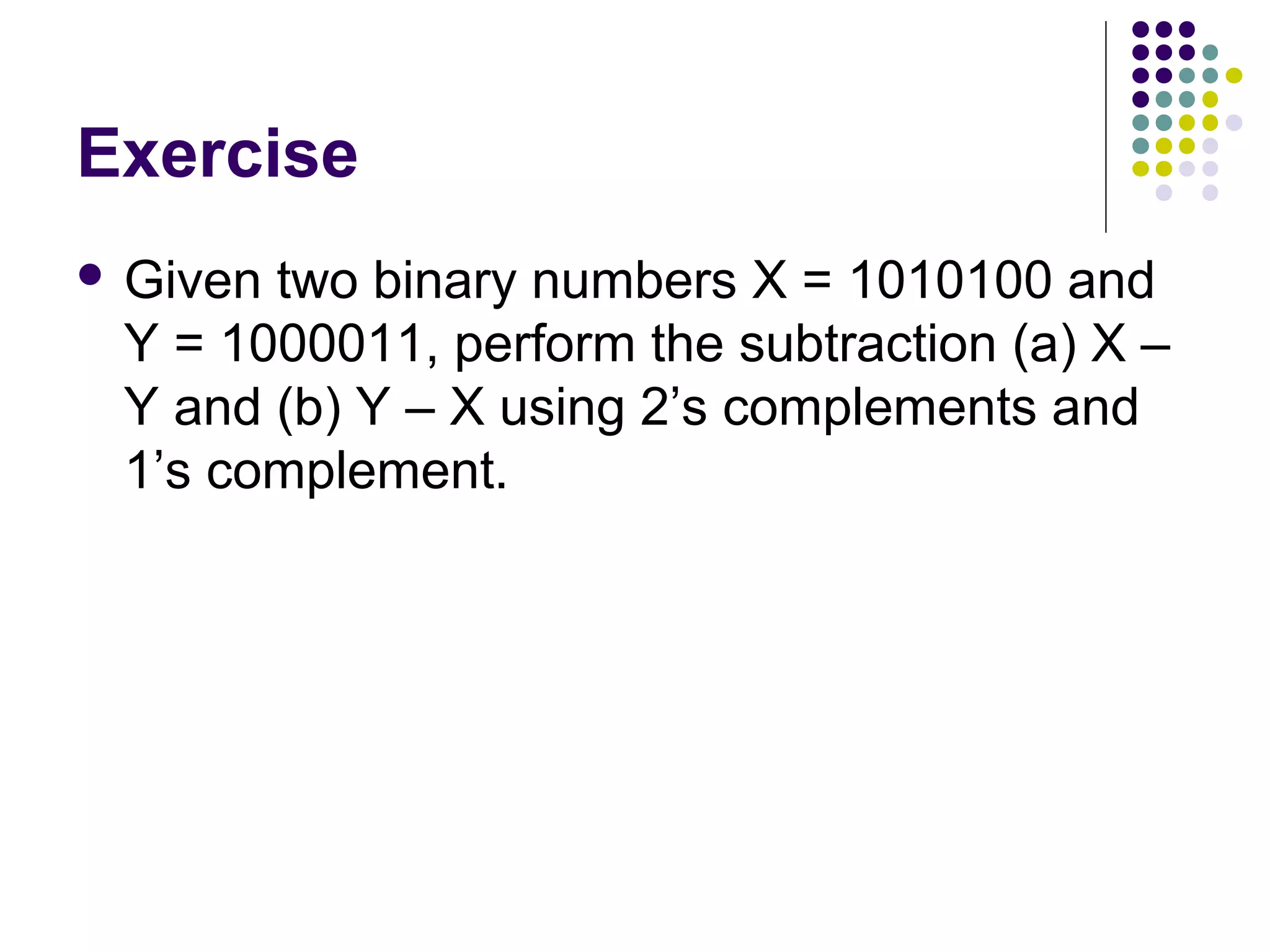 Exercise
 Giventwo binary numbers X = 1010100 and
 Y = 1000011, perform the subtraction (a) X –
 Y and (b) Y – X using 2’s complements and
 1’s complement.
 