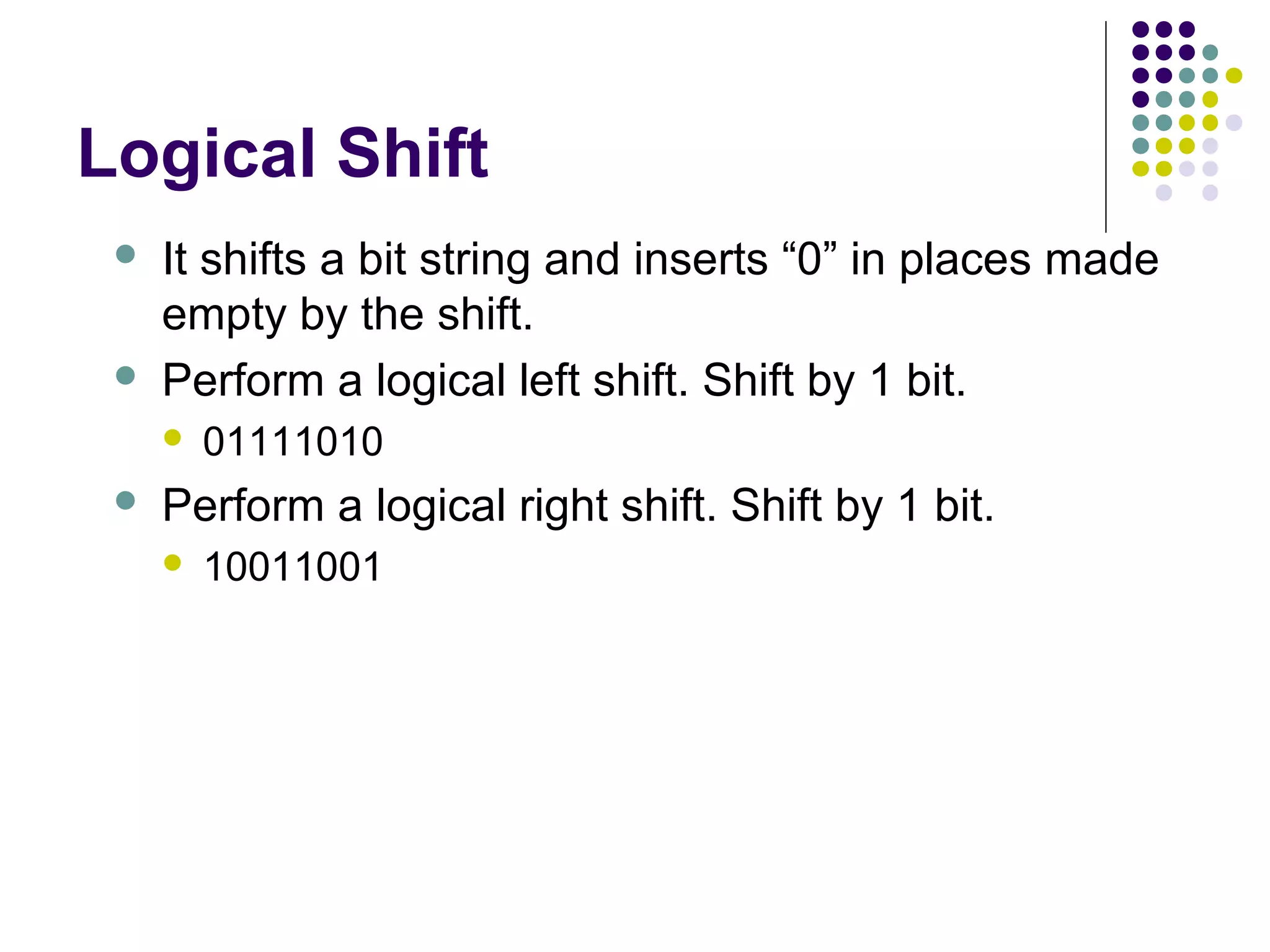Logical Shift
    It shifts a bit string and inserts “0” in places made
     empty by the shift.
    Perform a logical left shift. Shift by 1 bit.
        01111010
    Perform a logical right shift. Shift by 1 bit.
        10011001
 