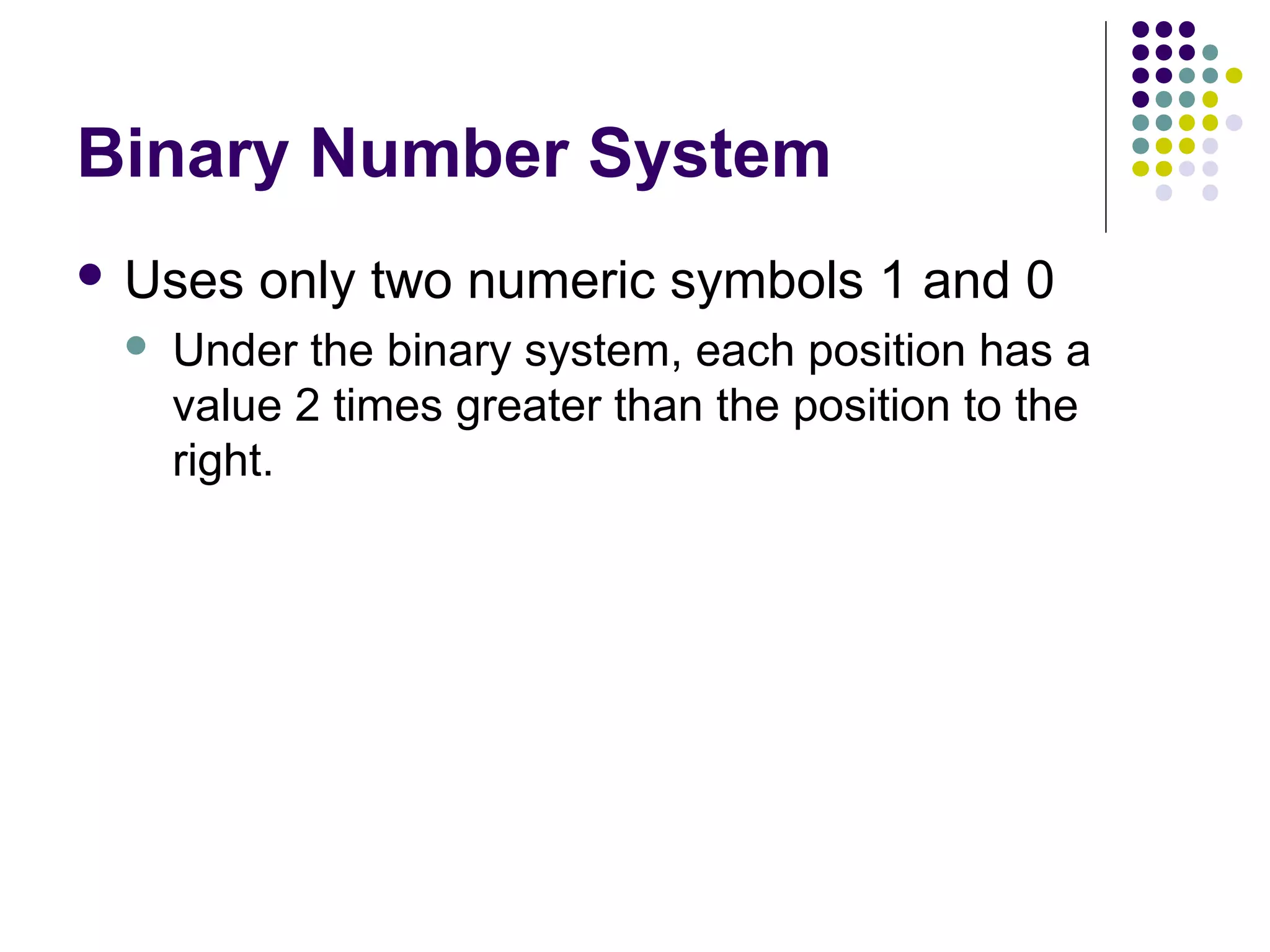 Binary Number System
 Uses   only two numeric symbols 1 and 0
    Under the binary system, each position has a
     value 2 times greater than the position to the
     right.
 