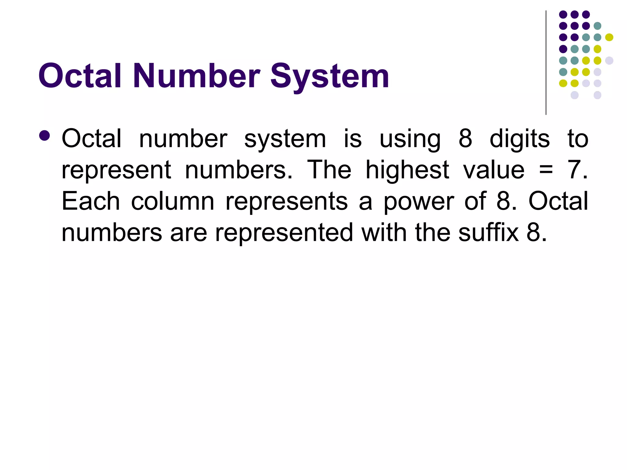 Octal Number System
 Octalnumber system is using 8 digits to
 represent numbers. The highest value = 7.
 Each column represents a power of 8. Octal
 numbers are represented with the suffix 8.
 
