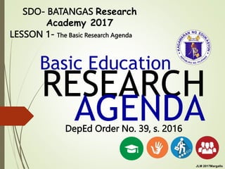RESEARCH
AGENDA
Basic Education
DepEd Order No. 39, s. 2016
SDO- BATANGAS Research
Academy 2017
LESSON 1- The Basic Research Agenda
JLM 2017Margallo
 
