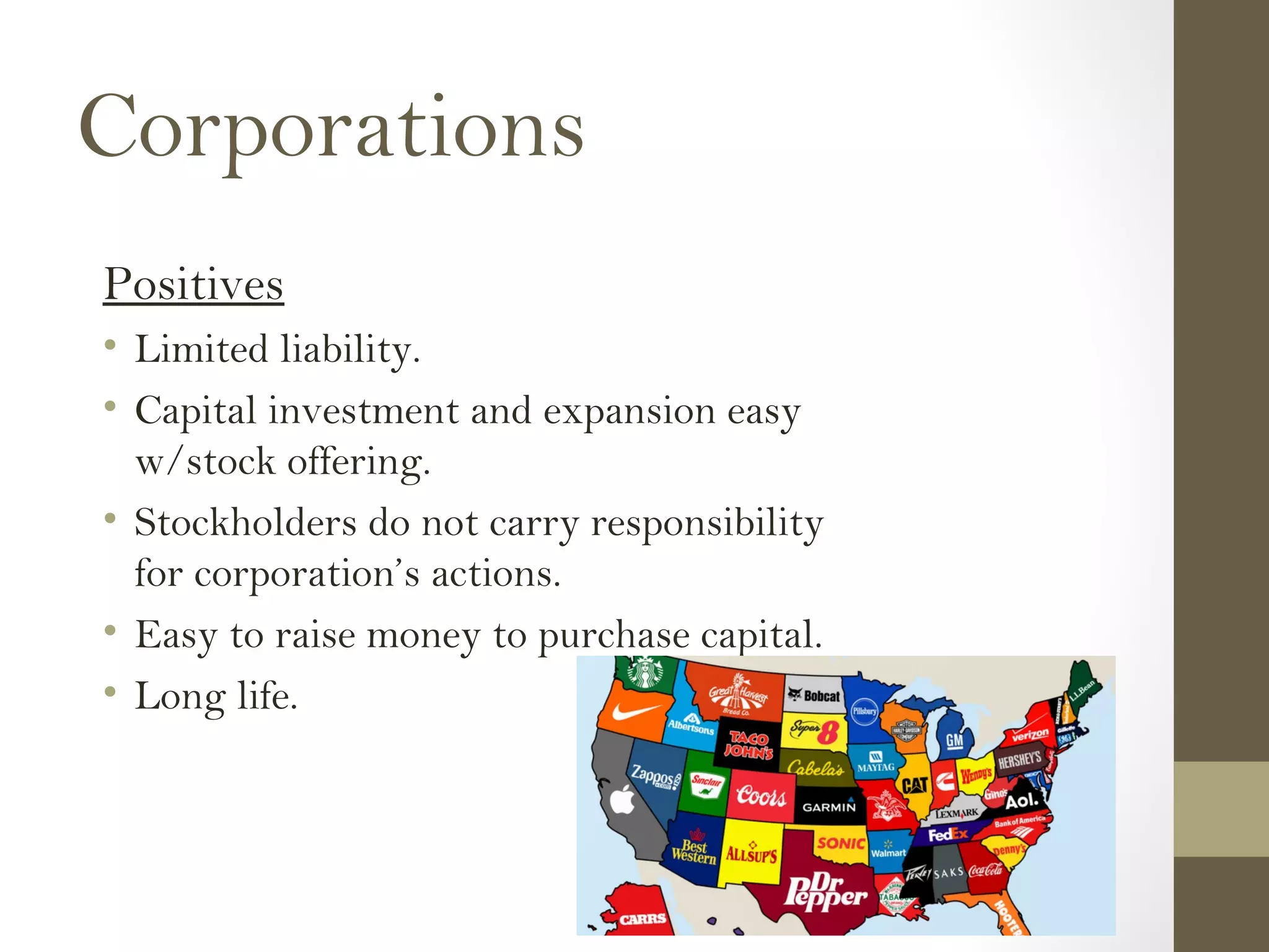 Corporations
Positives
• Limited liability.
• Capital investment and expansion easy
w/stock offering.
• Stockholders do not carry responsibility
for corporation’s actions.
• Easy to raise money to purchase capital.
• Long life.
 