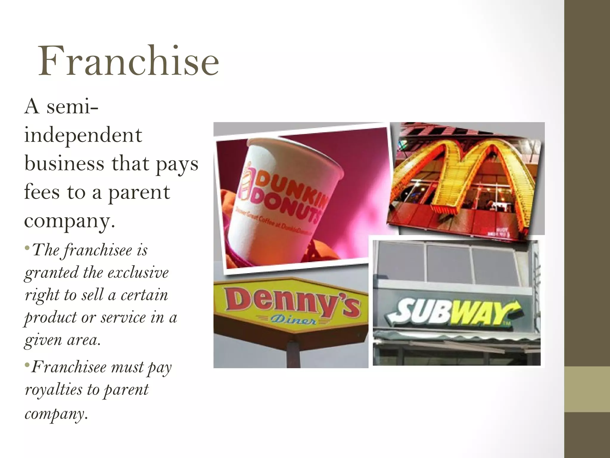 Franchise
A semi-
independent
business that pays
fees to a parent
company.
•The franchisee is
granted the exclusive
right to sell a certain
product or service in a
given area.
•Franchisee must pay
royalties to parent
company.
 