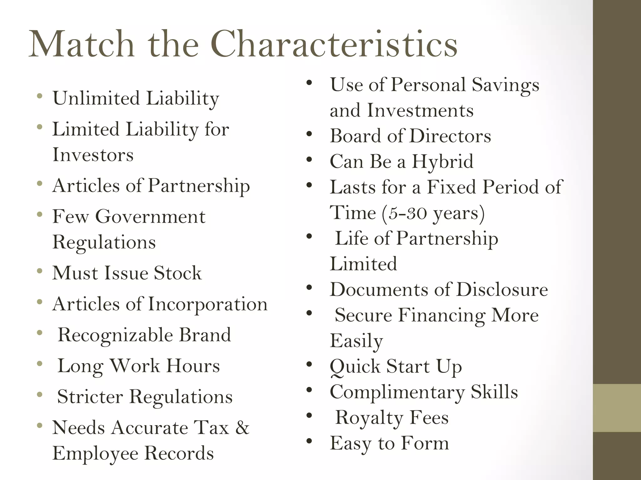 Match the Characteristics
• Unlimited Liability
• Limited Liability for
Investors
• Articles of Partnership
• Few Government
Regulations
• Must Issue Stock
• Articles of Incorporation
• Recognizable Brand
• Long Work Hours
• Stricter Regulations
• Needs Accurate Tax &
Employee Records
• Use of Personal Savings
and Investments
• Board of Directors
• Can Be a Hybrid
• Lasts for a Fixed Period of
Time (5-30 years)
• Life of Partnership
Limited
• Documents of Disclosure
• Secure Financing More
Easily
• Quick Start Up
• Complimentary Skills
• Royalty Fees
• Easy to Form
 
