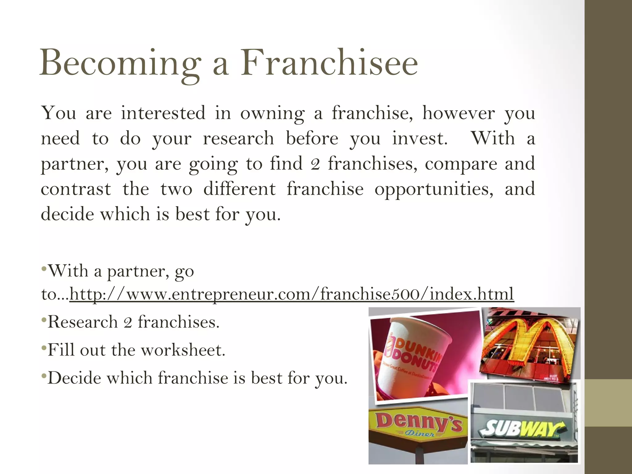 Becoming a Franchisee
You are interested in owning a franchise, however you
need to do your research before you invest. With a
partner, you are going to find 2 franchises, compare and
contrast the two different franchise opportunities, and
decide which is best for you.
•With a partner, go
to...http://www.entrepreneur.com/franchise500/index.html
•Research 2 franchises.
•Fill out the worksheet.
•Decide which franchise is best for you.
 