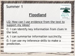 Summer 1
Floodland
LQ: How can I use evidence from the text to
support my ideas?
C: I can identify key information from clues in
the text.
A: I can summarise information succinctly.
E: I can use my inference skills to make a
prediction.
 