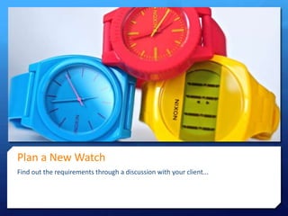 Plan a New Watch
Find out the requirements through a discussion with your client...

 