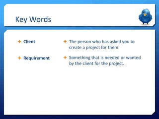 Key Words
 Client

 The person who has asked you to

create a project for them.
 Requirement

 Something that is needed or wanted

by the client for the project.

 