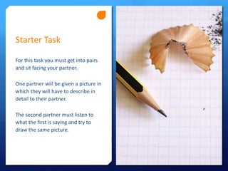 Starter Task
For this task you must get into pairs
and sit facing your partner.
One partner will be given a picture in
which they will have to describe in
detail to their partner.
The second partner must listen to
what the first is saying and try to
draw the same picture.

 