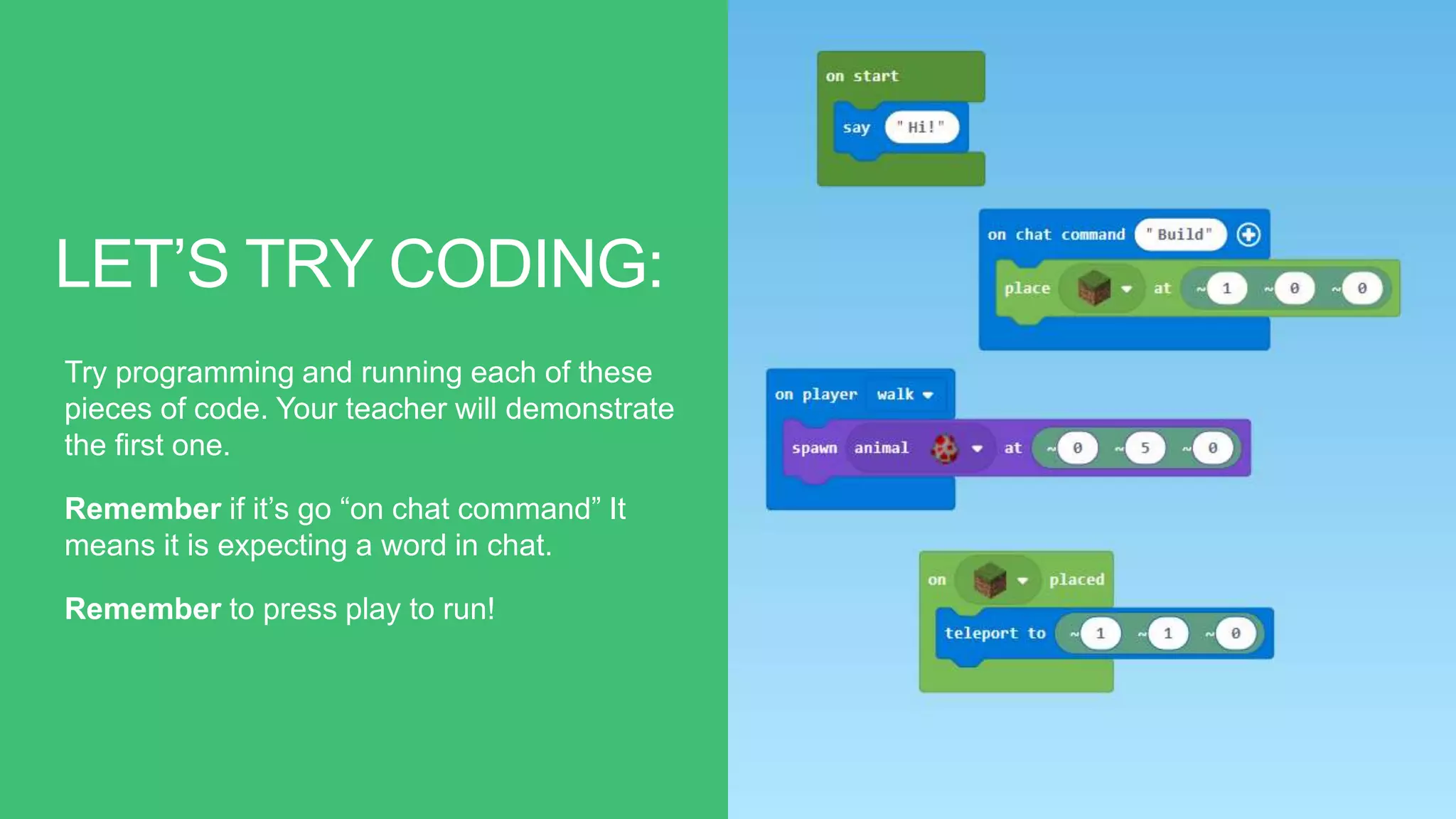 LET’S TRY CODING:
Try programming and running each of these
pieces of code. Your teacher will demonstrate
the first one.
Remember if it’s go “on chat command” It
means it is expecting a word in chat.
Remember to press play to run!