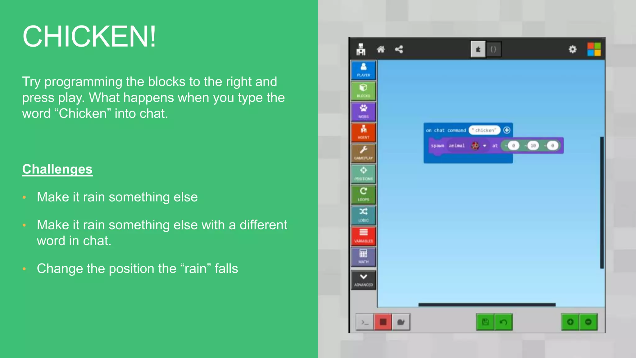 CHICKEN!
Try programming the blocks to the right and
press play. What happens when you type the
word “Chicken” into chat.
Challenges
• Make it rain something else
• Make it rain something else with a different
word in chat.
• Change the position the “rain” falls