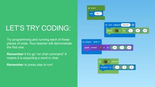 LET’S TRY CODING:
Try programming and running each of these
pieces of code. Your teacher will demonstrate
the first one.
Remember if it’s go “on chat command” It
means it is expecting a word in chat.
Remember to press play to run!
 