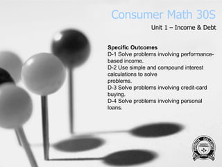 Consumer Math 30S Unit 1 – Income & Debt Specific Outcomes D-1 Solve problems involving performance-based income. D-2 Use simple and compound interest calculations to solve problems. D-3 Solve problems involving credit-card buying. D-4 Solve problems involving personal loans. 