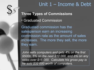 Unit 1 – Income & Debt Three Types of Commissions Graduated Commission Graduated commission has the salesperson earn an increasing commission rate as the amount of sales increases.  The more they sell, the more they earn. John sells computers and gets 4% on the first $5000, 5% on the next $10 000, and 6% on any sales over $15 000.  Calculate his gross pay is he sold $32 000 worth of computers. 