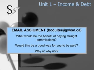 Unit 1 – Income & Debt EMAIL ASSIGMENT (bcoulter@pwsd.ca) What would be the benefit of paying straight commissions? Would this be a good way for you to be paid? Why or why not? 
