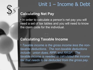 Unit 1 – Income & Debt Calculating Net Pay In order to calculate a person’s net pay you will need a set of tax tables and you will need to know the claim code for the individual. Calculating Taxable Income Taxable income is the gross income less the non-taxable deductions.  The non-taxable deductions include:  union dues, RPP, and RRSP.  The taxable income is needed to calculated the income tax that needs to be deducted from the gross pay. 