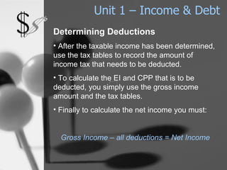 Unit 1 – Income & Debt Determining Deductions After the taxable income has been determined, use the tax tables to record the amount of income tax that needs to be deducted. To calculate the EI and CPP that is to be deducted, you simply use the gross income amount and the tax tables. Finally to calculate the net income you must: Gross Income – all deductions = Net Income 