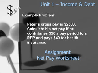 Unit 1 – Income & Debt Example Problem: Peter’s gross pay is $2500.  Calculate his net pay if he contributes $50 a pay period to a RPP and pays $40 for health insurance. Assignment: Net Pay Worksheet 