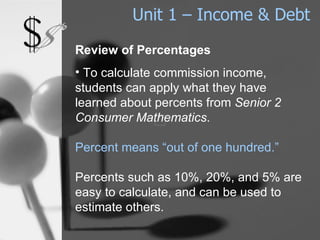 Unit 1 – Income & Debt Review of Percentages To calculate commission income, students can apply what they have learned about percents from  Senior 2 Consumer Mathematics .  Percent means “out of one hundred.”   Percents such as 10%, 20%, and 5% are easy to calculate, and can be used to estimate others. 