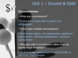 Unit 1 – Income & Debt Commissions What are commissions? A percent of sales that is paid to the salesperson. Which jobs include commissions? Real estate agent, car salesperson, appliance salesperson, clothing salesperson, insurance salesperson Why pay with a commission rather than an hourly wage or salary?   To encourage salespeople to work harder to sell more merchandise . 