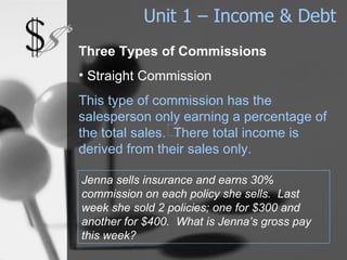 Unit 1 – Income & Debt Three Types of Commissions Straight Commission This type of commission has the salesperson only earning a percentage of the total sales.  There total income is derived from their sales only. Jenna sells insurance and earns 30% commission on each policy she sells.  Last week she sold 2 policies; one for $300 and another for $400.  What is Jenna’s gross pay this week? 