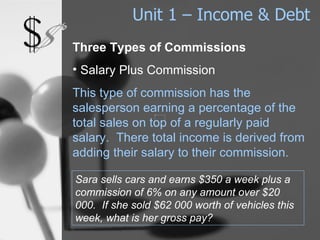 Unit 1 – Income & Debt Three Types of Commissions Salary Plus Commission This type of commission has the salesperson earning a percentage of the total sales on top of a regularly paid salary.  There total income is derived from adding their salary to their commission. Sara sells cars and earns $350 a week plus a commission of 6% on any amount over $20 000.  If she sold $62 000 worth of vehicles this week, what is her gross pay? 