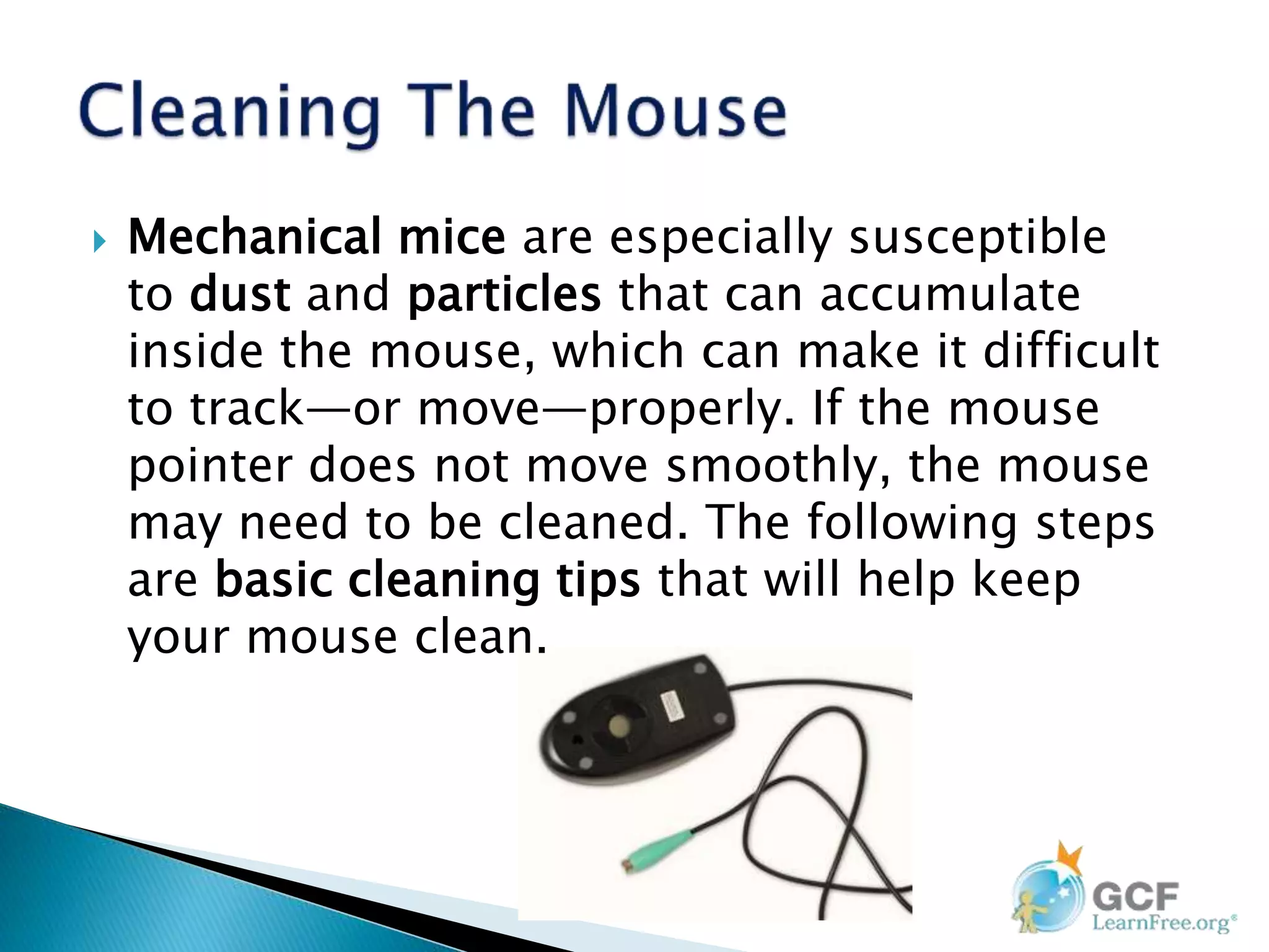  Mechanical mice are especially susceptible
to dust and particles that can accumulate
inside the mouse, which can make it difficult
to track—or move—properly. If the mouse
pointer does not move smoothly, the mouse
may need to be cleaned. The following steps
are basic cleaning tips that will help keep
your mouse clean.
 