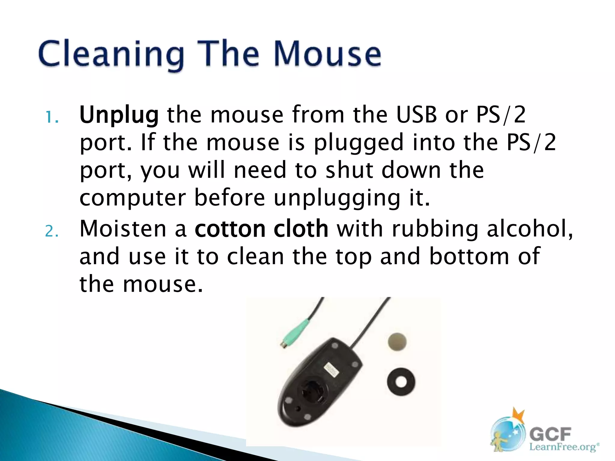 1. Unplug the mouse from the USB or PS/2
port. If the mouse is plugged into the PS/2
port, you will need to shut down the
computer before unplugging it.
2. Moisten a cotton cloth with rubbing alcohol,
and use it to clean the top and bottom of
the mouse.
 