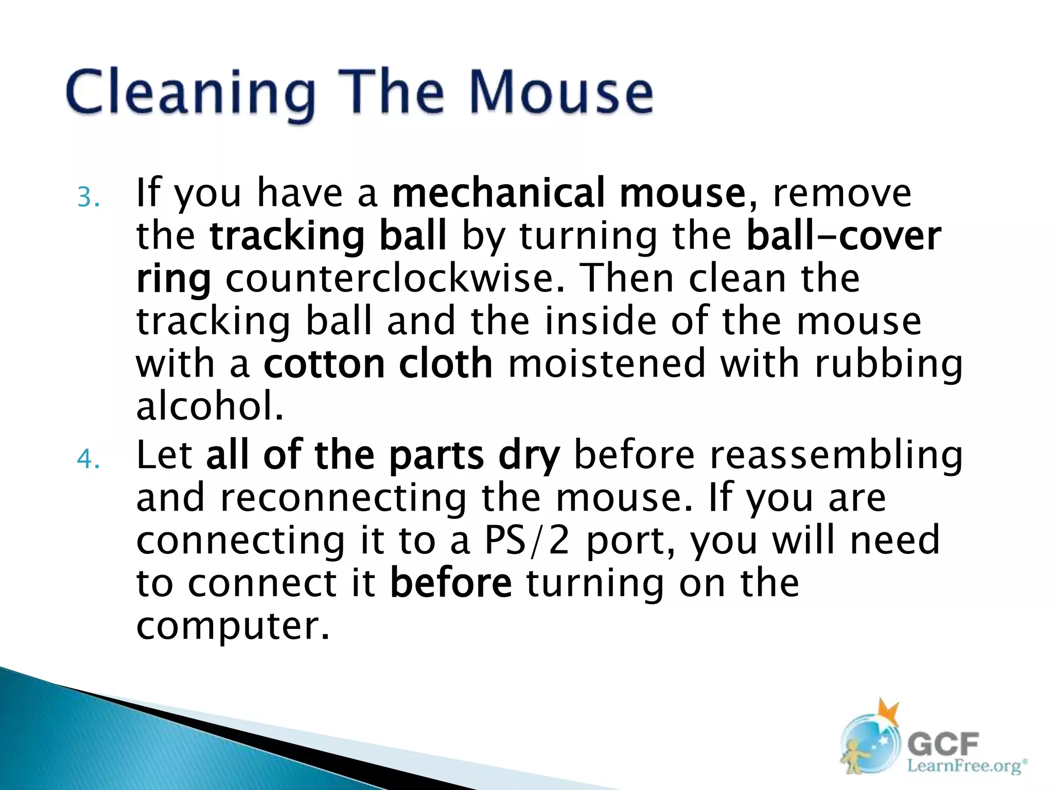 3. If you have a mechanical mouse, remove
the tracking ball by turning the ball-cover
ring counterclockwise. Then clean the
tracking ball and the inside of the mouse
with a cotton cloth moistened with rubbing
alcohol.
4. Let all of the parts dry before reassembling
and reconnecting the mouse. If you are
connecting it to a PS/2 port, you will need
to connect it before turning on the
computer.
 