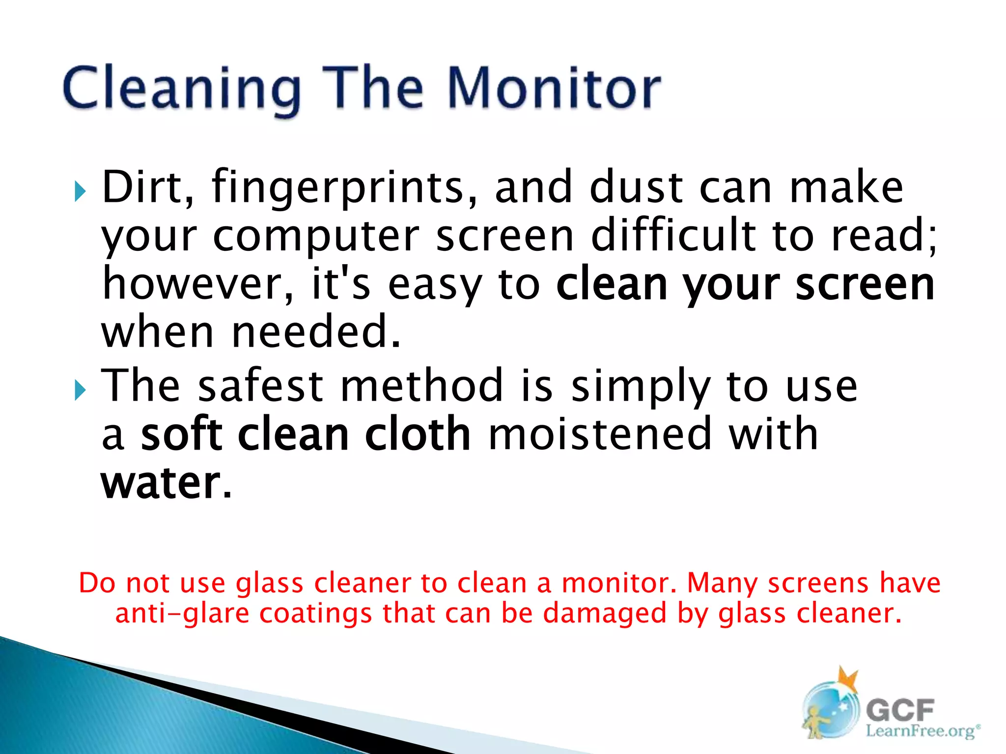  Dirt, fingerprints, and dust can make
your computer screen difficult to read;
however, it's easy to clean your screen
when needed.
 The safest method is simply to use
a soft clean cloth moistened with
water.
Do not use glass cleaner to clean a monitor. Many screens have
anti-glare coatings that can be damaged by glass cleaner.
 