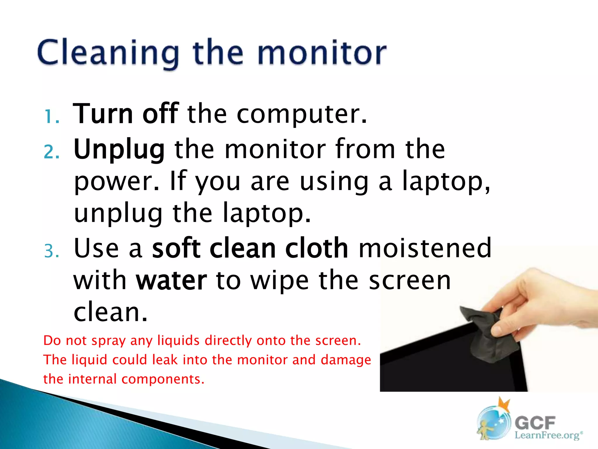 1. Turn off the computer.
2. Unplug the monitor from the
power. If you are using a laptop,
unplug the laptop.
3. Use a soft clean cloth moistened
with water to wipe the screen
clean.
Do not spray any liquids directly onto the screen.
The liquid could leak into the monitor and damage
the internal components.
 