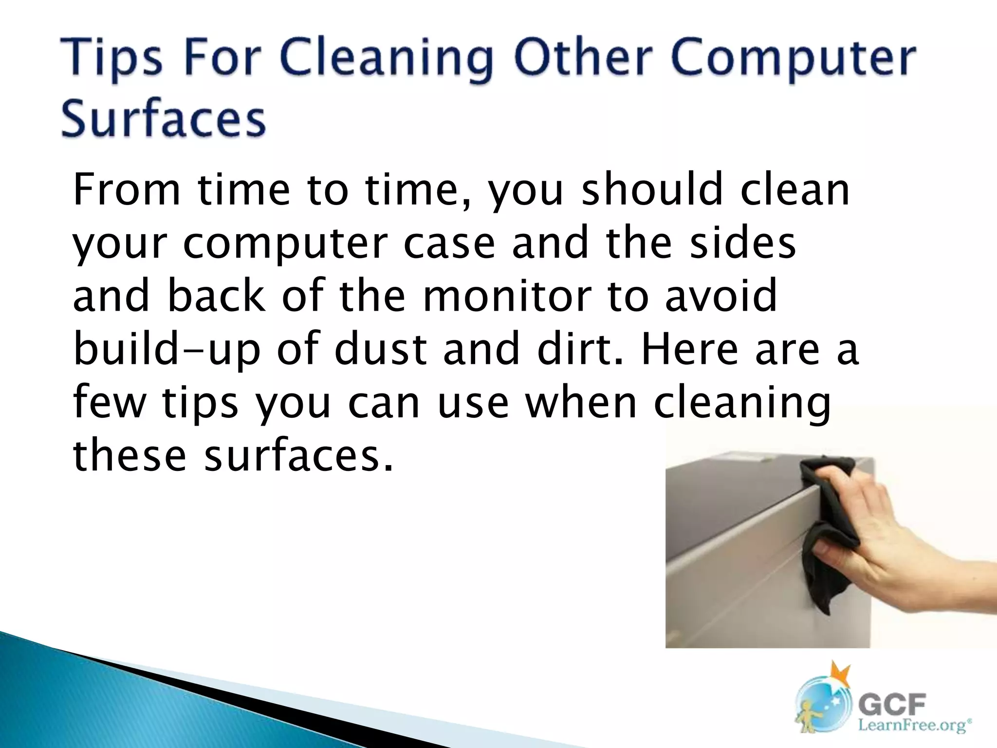 From time to time, you should clean
your computer case and the sides
and back of the monitor to avoid
build-up of dust and dirt. Here are a
few tips you can use when cleaning
these surfaces.
 