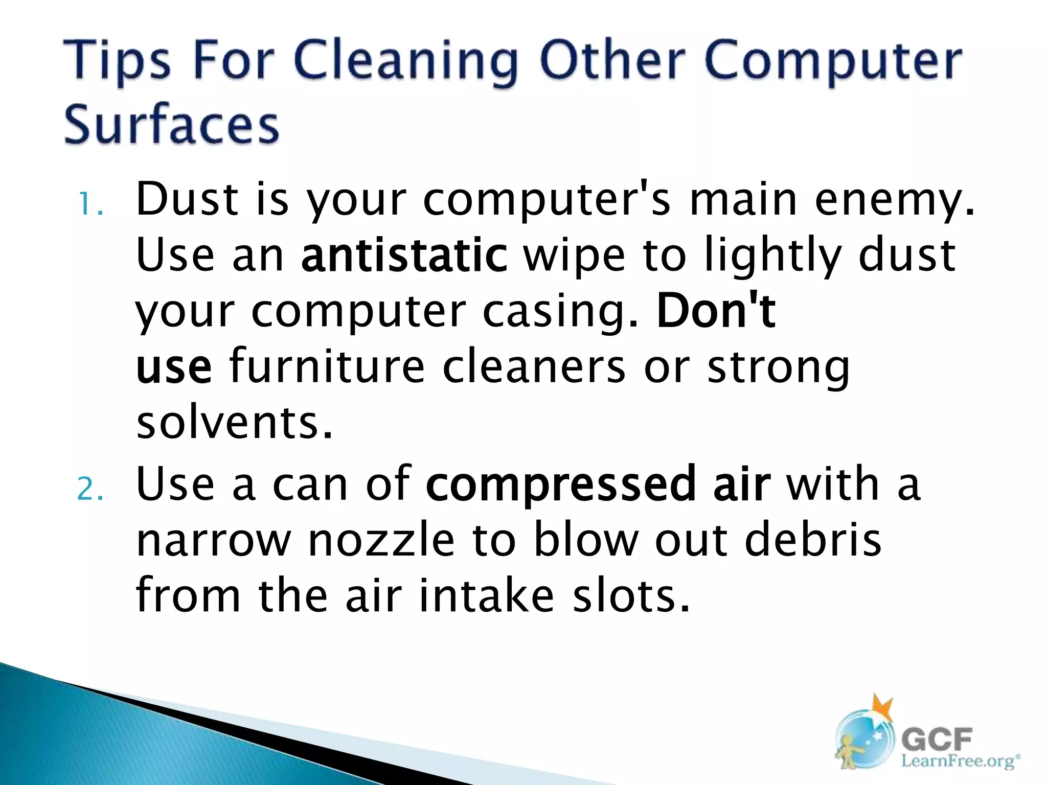 1. Dust is your computer's main enemy.
Use an antistatic wipe to lightly dust
your computer casing. Don't
use furniture cleaners or strong
solvents.
2. Use a can of compressed air with a
narrow nozzle to blow out debris
from the air intake slots.
 