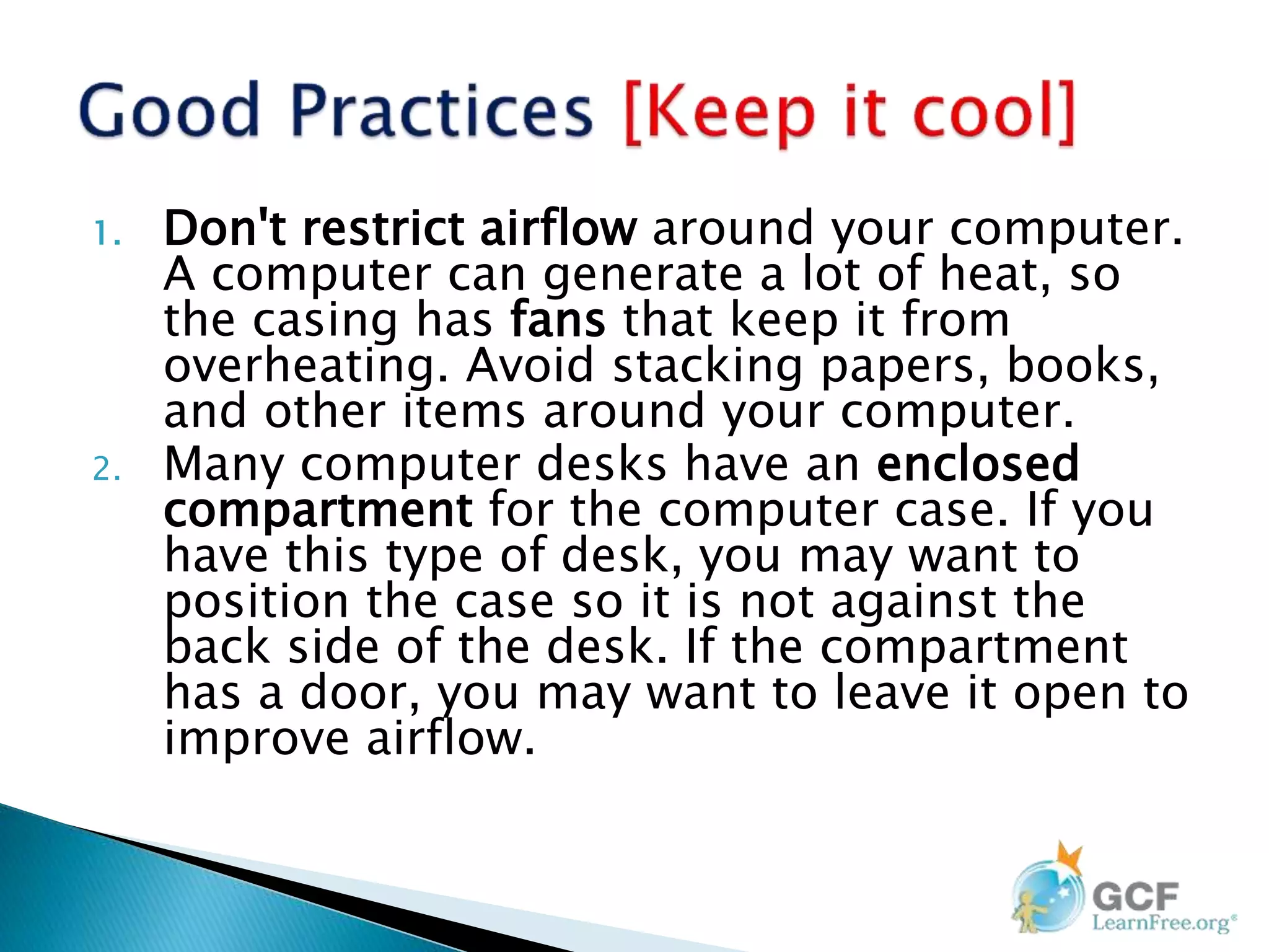 1. Don't restrict airflow around your computer.
A computer can generate a lot of heat, so
the casing has fans that keep it from
overheating. Avoid stacking papers, books,
and other items around your computer.
2. Many computer desks have an enclosed
compartment for the computer case. If you
have this type of desk, you may want to
position the case so it is not against the
back side of the desk. If the compartment
has a door, you may want to leave it open to
improve airflow.
 