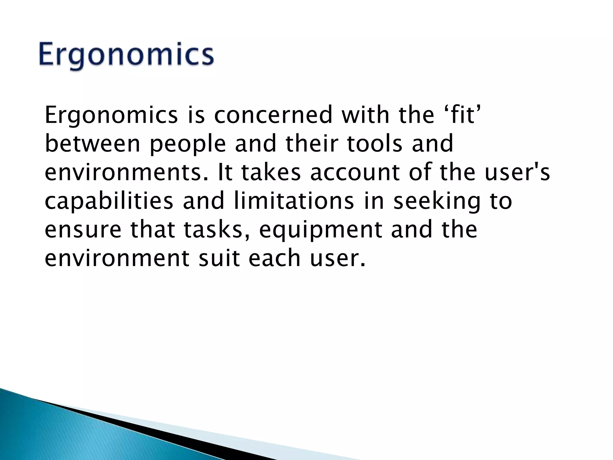 Ergonomics is concerned with the ‘fit’
between people and their tools and
environments. It takes account of the user's
capabilities and limitations in seeking to
ensure that tasks, equipment and the
environment suit each user.
 