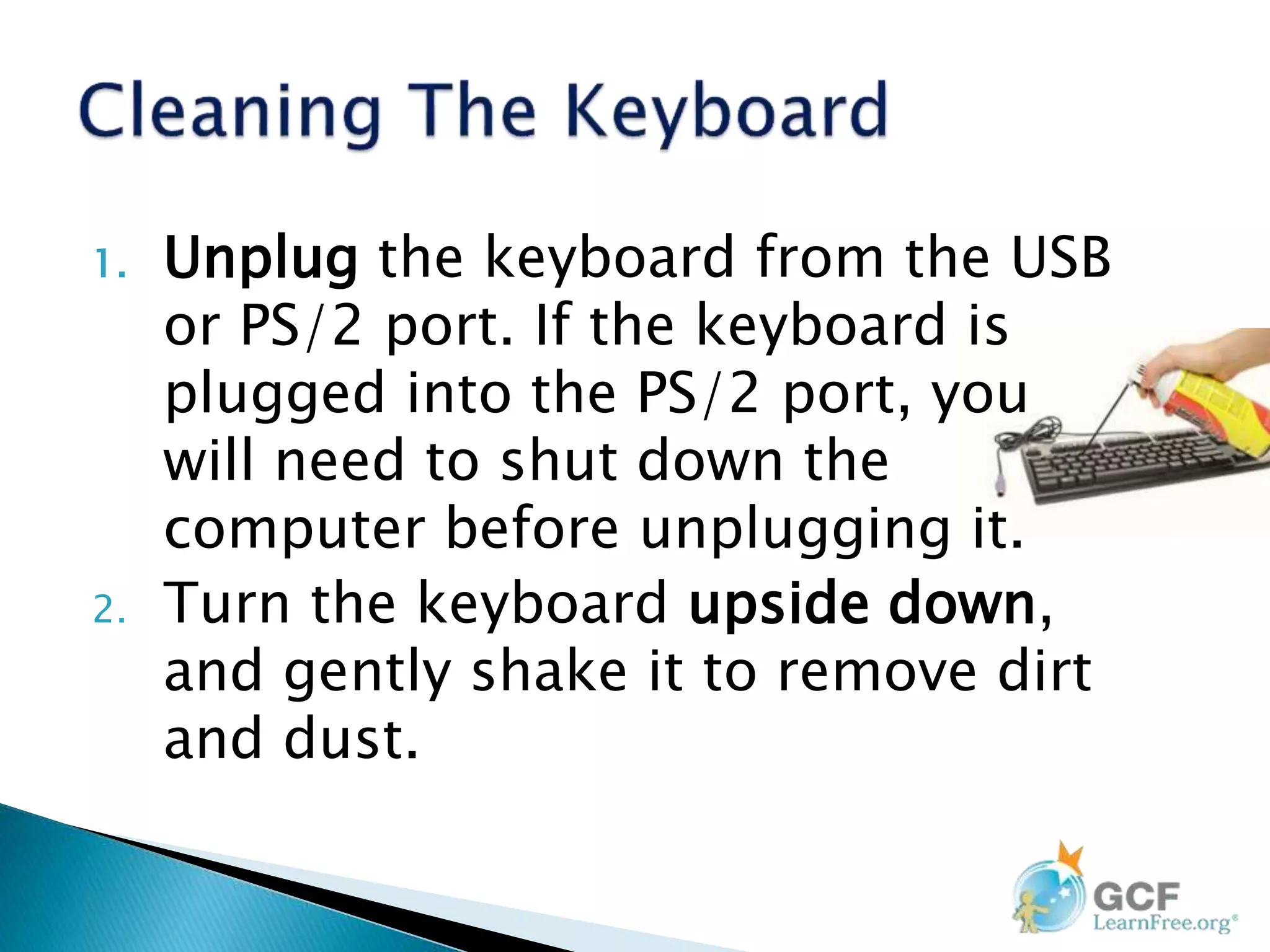 1. Unplug the keyboard from the USB
or PS/2 port. If the keyboard is
plugged into the PS/2 port, you
will need to shut down the
computer before unplugging it.
2. Turn the keyboard upside down,
and gently shake it to remove dirt
and dust.
 