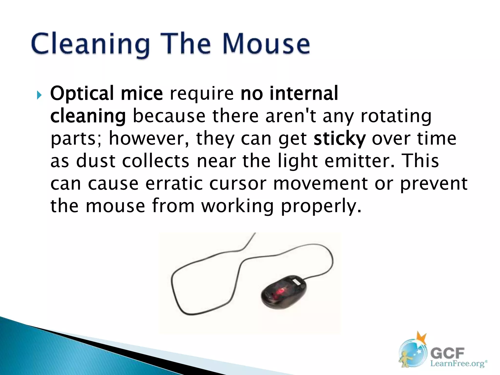  Optical mice require no internal
cleaning because there aren't any rotating
parts; however, they can get sticky over time
as dust collects near the light emitter. This
can cause erratic cursor movement or prevent
the mouse from working properly.
 