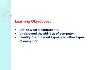 Learning Objectives:
• Define what a computer is.
• Understand the abilities of computer.
• Identify the different types and other types
of computer
 