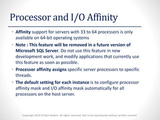 Copyright 2014 © Ram Kedem. All rights reserved. Not to be reproduced without written consent 
Processor and I/O Affinity 
•Affinitysupport for servers with 33 to 64 processors is only available on 64-bit operating systems 
•Note : This feature will be removed in a future version of Microsoft SQL Server. Do not use this feature in new development work, and modify applications that currently use this feature as soon as possible. 
•Processor affinity assignsspecific server processors to specific threads. 
•The default setting for each instanceis to configure processor affinity mask and I/O affinity mask automatically for all processors on the host server.  