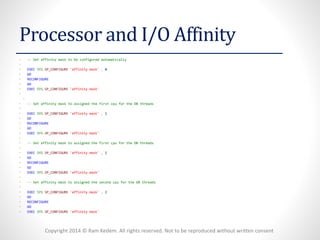 Copyright 2014 © Ram Kedem. All rights reserved. Not to be reproduced without written consent 
Processor and I/O Affinity 
•--Set affinity mask to be configured automatically 
• 
•EXECSYS.SP_CONFIGURE'affinity mask',0 
•GO 
•RECONFIGURE 
•GO 
•EXECSYS.SP_CONFIGURE'affinity mask' 
• 
• 
•--Set affinity mask to assigned the first cpufor the DB threads 
• 
•EXECSYS.SP_CONFIGURE'affinity mask',1 
•GO 
•RECONFIGURE 
•GO 
•EXECSYS.SP_CONFIGURE'affinity mask' 
• 
•--Set affinity mask to assigned the first cpufor the DB threads 
• 
•EXECSYS.SP_CONFIGURE'affinity mask',1 
•GO 
•RECONFIGURE 
•GO 
•EXECSYS.SP_CONFIGURE'affinity mask' 
• 
•--Set affinity mask to assigned the second cpufor the DB threads 
• 
•EXECSYS.SP_CONFIGURE'affinity mask',2 
•GO 
•RECONFIGURE 
•GO 
•EXECSYS.SP_CONFIGURE'affinity mask'  