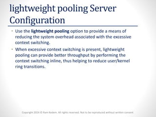 Copyright 2014 © Ram Kedem. All rights reserved. Not to be reproduced without written consent 
lightweight pooling Server Configuration 
•Use the lightweight poolingoption to provide a means of reducing the system overhead associated with the excessive context switching. 
•When excessive context switching is present, lightweight pooling can provide better throughput by performing the context switching inline, thus helping to reduce user/kernel ring transitions.  