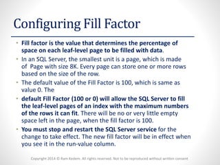 Copyright 2014 © Ram Kedem. All rights reserved. Not to be reproduced without written consent 
Configuring Fill Factor 
•Fill factoris the value that determines the percentage of space on each leaf-level page to be filled with data. 
•In an SQL Server, the smallest unit is a page, which is made of Page with size 8K. Every page can store one or more rows based on the size of the row. 
•The default value of the Fill Factor is 100, which is same as value 0. The 
•default Fill Factor (100 or 0) will allow the SQL Server to fill the leaf-level pages of an index with the maximum numbers of the rows it can fit. There will be no or very little empty space left in the page, when the fill factor is 100. 
•You must stop and restart the SQL Server servicefor the change to take effect. The new fill factor will be in effect when you see it in the run-value column.  
